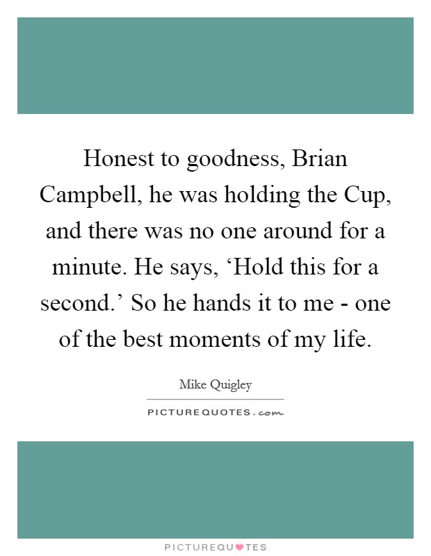 Honest to goodness, Brian Campbell, he was holding the Cup, and there was no one around for a minute. He says, ‘Hold this for a second.' So he hands it to me - one of the best moments of my life. Picture Quote #1