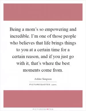 Being a mom’s so empowering and incredible. I’m one of those people who believes that life brings things to you at a certain time for a certain reason, and if you just go with it, that’s where the best moments come from Picture Quote #1