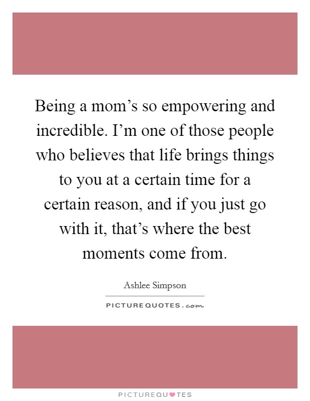 Being a mom's so empowering and incredible. I'm one of those people who believes that life brings things to you at a certain time for a certain reason, and if you just go with it, that's where the best moments come from. Picture Quote #1