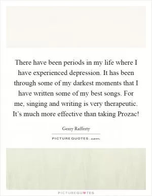 There have been periods in my life where I have experienced depression. It has been through some of my darkest moments that I have written some of my best songs. For me, singing and writing is very therapeutic. It’s much more effective than taking Prozac! Picture Quote #1
