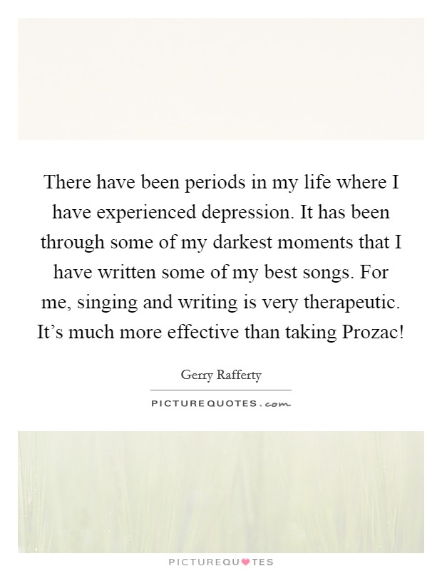 There have been periods in my life where I have experienced depression. It has been through some of my darkest moments that I have written some of my best songs. For me, singing and writing is very therapeutic. It's much more effective than taking Prozac! Picture Quote #1