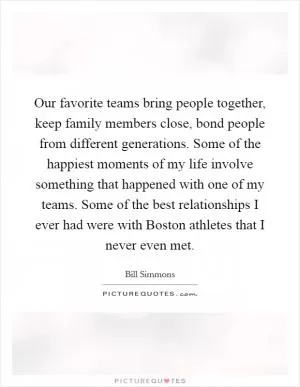 Our favorite teams bring people together, keep family members close, bond people from different generations. Some of the happiest moments of my life involve something that happened with one of my teams. Some of the best relationships I ever had were with Boston athletes that I never even met Picture Quote #1