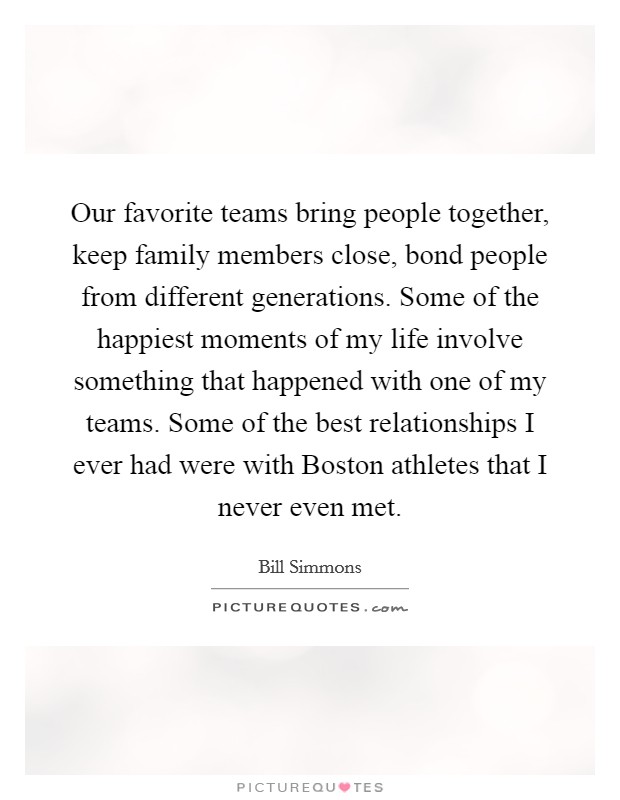 Our favorite teams bring people together, keep family members close, bond people from different generations. Some of the happiest moments of my life involve something that happened with one of my teams. Some of the best relationships I ever had were with Boston athletes that I never even met. Picture Quote #1