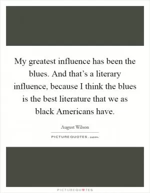 My greatest influence has been the blues. And that’s a literary influence, because I think the blues is the best literature that we as black Americans have Picture Quote #1