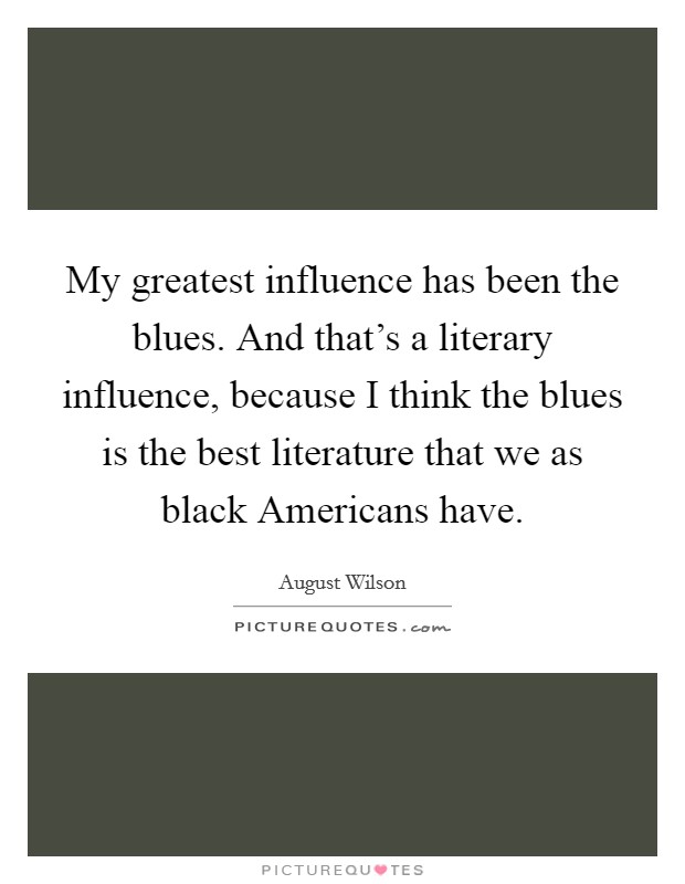 My greatest influence has been the blues. And that's a literary influence, because I think the blues is the best literature that we as black Americans have. Picture Quote #1
