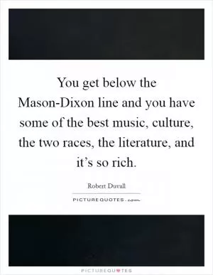 You get below the Mason-Dixon line and you have some of the best music, culture, the two races, the literature, and it’s so rich Picture Quote #1