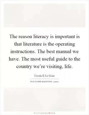 The reason literacy is important is that literature is the operating instructions. The best manual we have. The most useful guide to the country we’re visiting, life Picture Quote #1