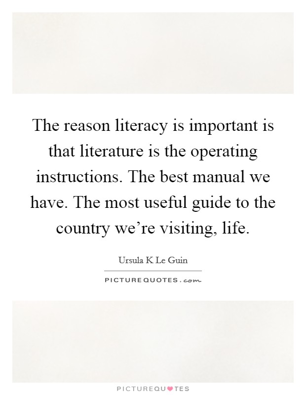The reason literacy is important is that literature is the operating instructions. The best manual we have. The most useful guide to the country we're visiting, life. Picture Quote #1