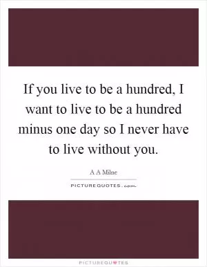 If you live to be a hundred, I want to live to be a hundred minus one day so I never have to live without you Picture Quote #1