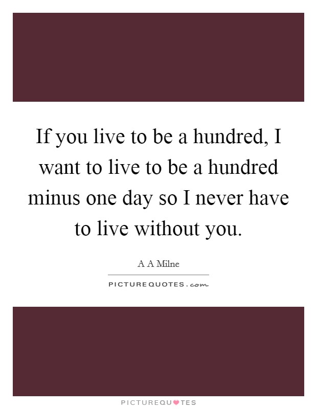 If you live to be a hundred, I want to live to be a hundred minus one day so I never have to live without you. Picture Quote #1