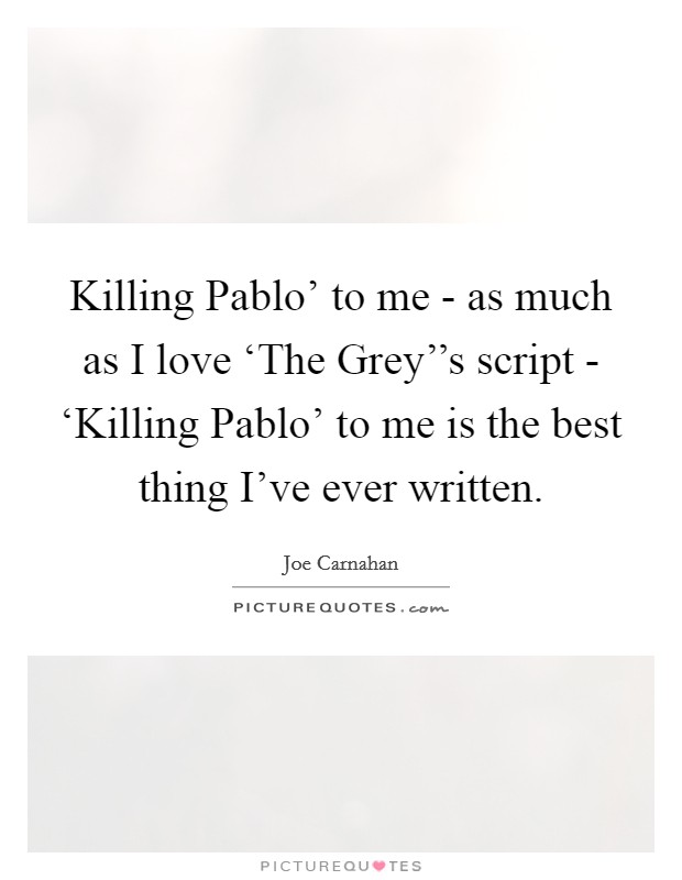 Killing Pablo' to me - as much as I love ‘The Grey''s script - ‘Killing Pablo' to me is the best thing I've ever written. Picture Quote #1