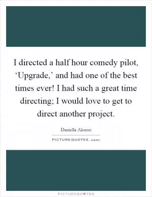 I directed a half hour comedy pilot, ‘Upgrade,’ and had one of the best times ever! I had such a great time directing; I would love to get to direct another project Picture Quote #1