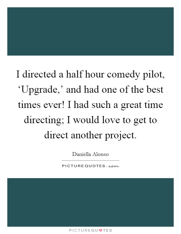 I directed a half hour comedy pilot, ‘Upgrade,' and had one of the best times ever! I had such a great time directing; I would love to get to direct another project. Picture Quote #1