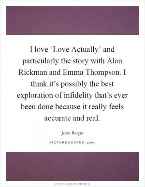 I love ‘Love Actually’ and particularly the story with Alan Rickman and Emma Thompson. I think it’s possibly the best exploration of infidelity that’s ever been done because it really feels accurate and real Picture Quote #1