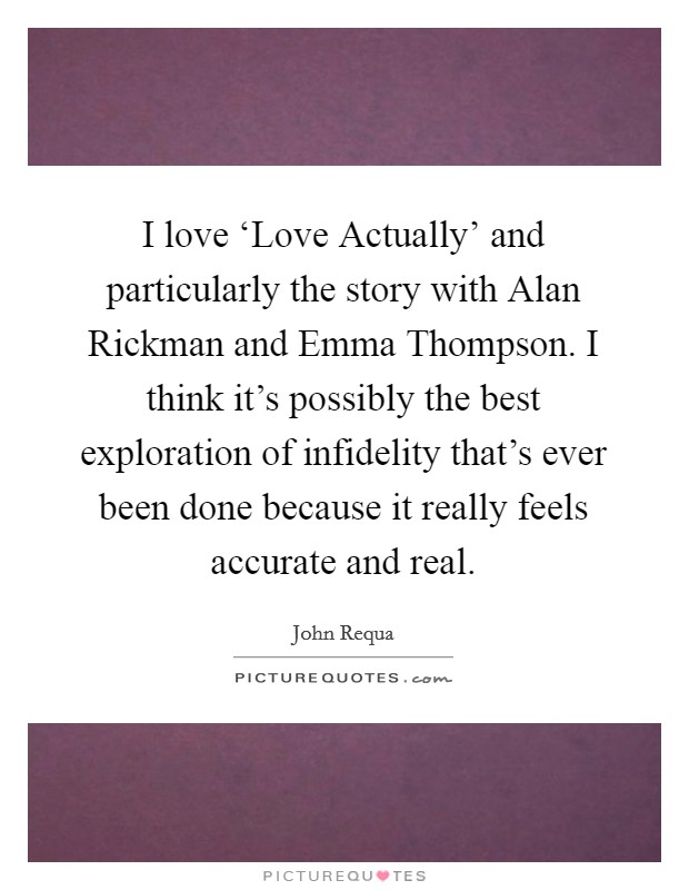 I love ‘Love Actually' and particularly the story with Alan Rickman and Emma Thompson. I think it's possibly the best exploration of infidelity that's ever been done because it really feels accurate and real. Picture Quote #1