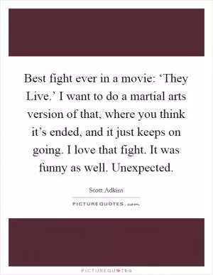 Best fight ever in a movie: ‘They Live.’ I want to do a martial arts version of that, where you think it’s ended, and it just keeps on going. I love that fight. It was funny as well. Unexpected Picture Quote #1