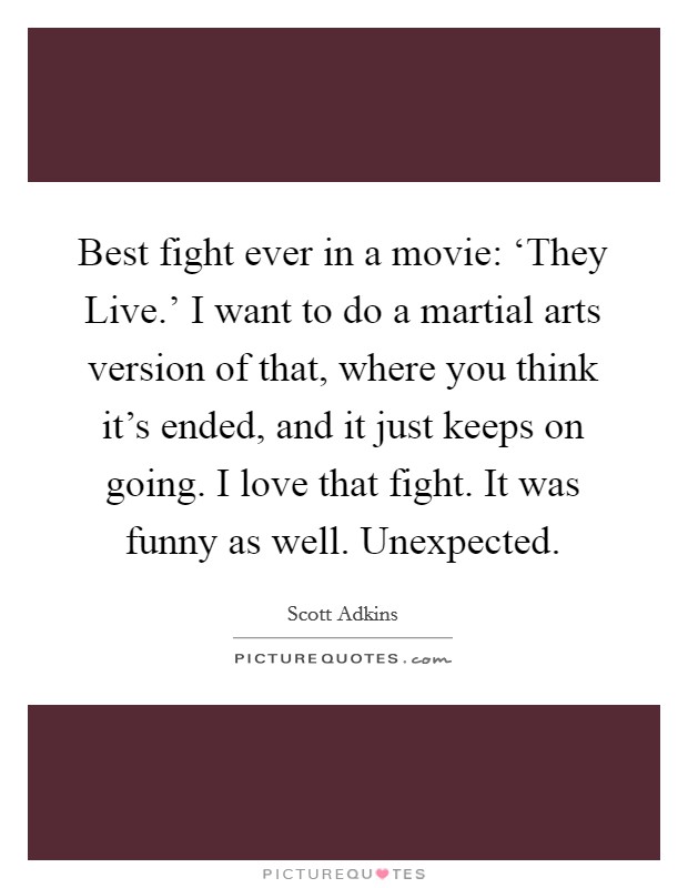 Best fight ever in a movie: ‘They Live.' I want to do a martial arts version of that, where you think it's ended, and it just keeps on going. I love that fight. It was funny as well. Unexpected. Picture Quote #1