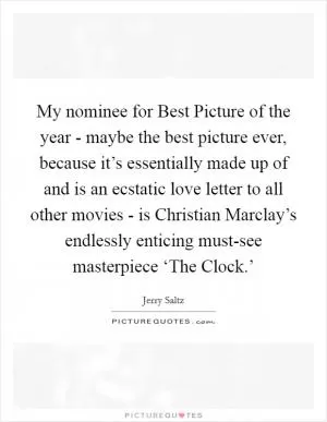 My nominee for Best Picture of the year - maybe the best picture ever, because it’s essentially made up of and is an ecstatic love letter to all other movies - is Christian Marclay’s endlessly enticing must-see masterpiece ‘The Clock.’ Picture Quote #1