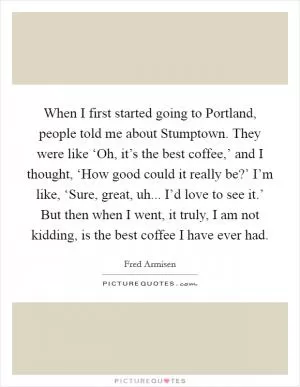 When I first started going to Portland, people told me about Stumptown. They were like ‘Oh, it’s the best coffee,’ and I thought, ‘How good could it really be?’ I’m like, ‘Sure, great, uh... I’d love to see it.’ But then when I went, it truly, I am not kidding, is the best coffee I have ever had Picture Quote #1