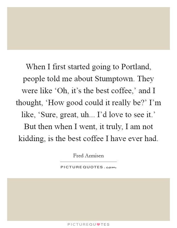 When I first started going to Portland, people told me about Stumptown. They were like ‘Oh, it's the best coffee,' and I thought, ‘How good could it really be?' I'm like, ‘Sure, great, uh... I'd love to see it.' But then when I went, it truly, I am not kidding, is the best coffee I have ever had. Picture Quote #1