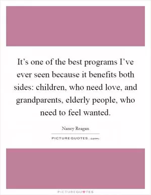 It’s one of the best programs I’ve ever seen because it benefits both sides: children, who need love, and grandparents, elderly people, who need to feel wanted Picture Quote #1