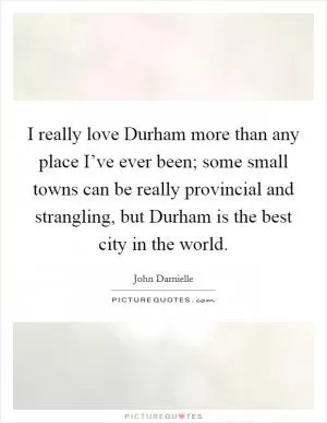 I really love Durham more than any place I’ve ever been; some small towns can be really provincial and strangling, but Durham is the best city in the world Picture Quote #1