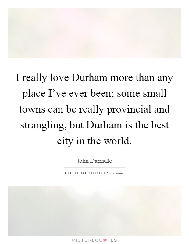 I really love Durham more than any place I've ever been; some small towns can be really provincial and strangling, but Durham is the best city in the world. Picture Quote #1