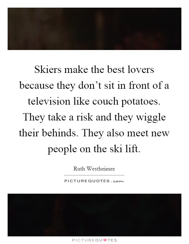 Skiers make the best lovers because they don't sit in front of a television like couch potatoes. They take a risk and they wiggle their behinds. They also meet new people on the ski lift. Picture Quote #1