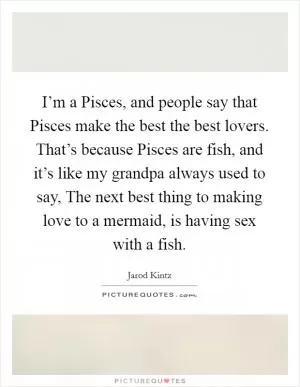 I’m a Pisces, and people say that Pisces make the best the best lovers. That’s because Pisces are fish, and it’s like my grandpa always used to say, The next best thing to making love to a mermaid, is having sex with a fish Picture Quote #1