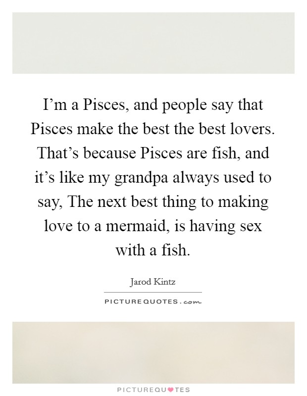 I'm a Pisces, and people say that Pisces make the best the best lovers. That's because Pisces are fish, and it's like my grandpa always used to say, The next best thing to making love to a mermaid, is having sex with a fish. Picture Quote #1