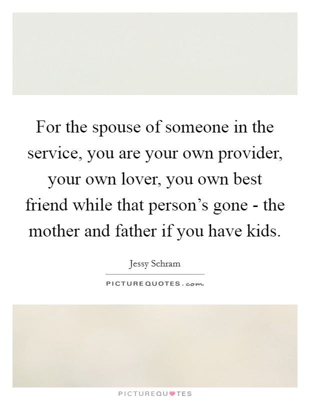 For the spouse of someone in the service, you are your own provider, your own lover, you own best friend while that person's gone - the mother and father if you have kids. Picture Quote #1