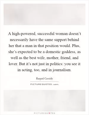 A high-powered, successful woman doesn’t necessarily have the same support behind her that a man in that position would. Plus, she’s expected to be a domestic goddess, as well as the best wife, mother, friend, and lover. But it’s not just in politics: you see it in acting, too, and in journalism Picture Quote #1
