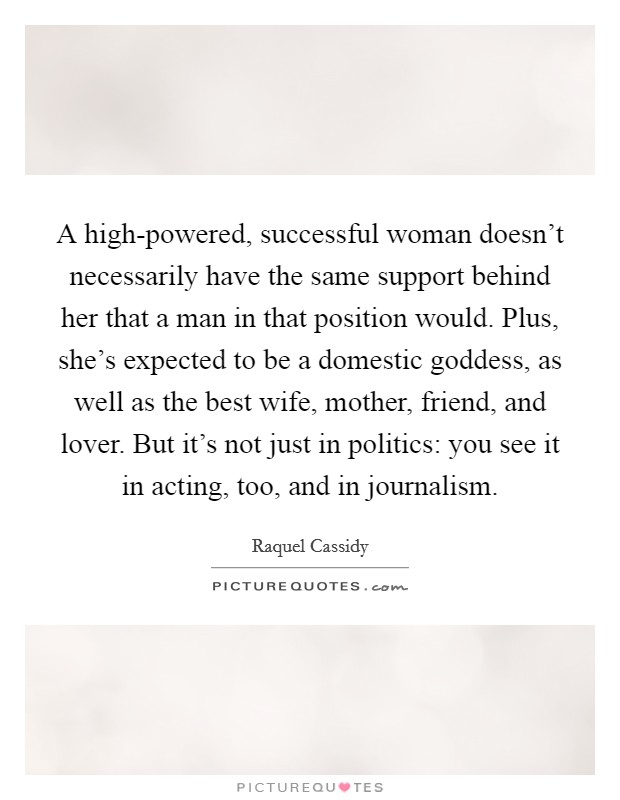 A high-powered, successful woman doesn't necessarily have the same support behind her that a man in that position would. Plus, she's expected to be a domestic goddess, as well as the best wife, mother, friend, and lover. But it's not just in politics: you see it in acting, too, and in journalism. Picture Quote #1