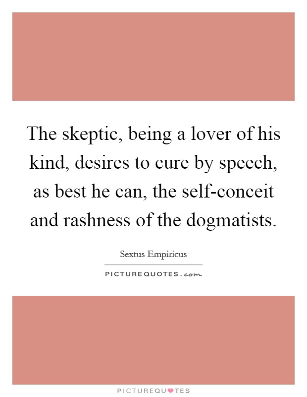 The skeptic, being a lover of his kind, desires to cure by speech, as best he can, the self-conceit and rashness of the dogmatists. Picture Quote #1