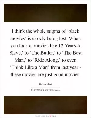 I think the whole stigma of ‘black movies’ is slowly being lost. When you look at movies like  12 Years A Slave,’ to ‘The Butler,’ to ‘The Best Man,’ to ‘Ride Along,’ to even ‘Think Like a Man’ from last year - these movies are just good movies Picture Quote #1