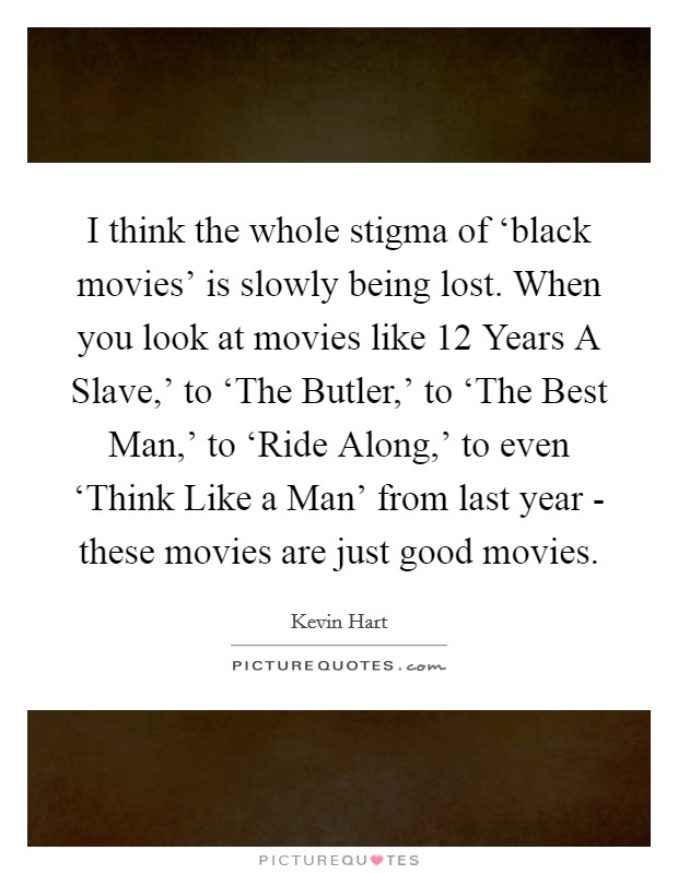 I think the whole stigma of ‘black movies' is slowly being lost. When you look at movies like  12 Years A Slave,' to ‘The Butler,' to ‘The Best Man,' to ‘Ride Along,' to even ‘Think Like a Man' from last year - these movies are just good movies. Picture Quote #1