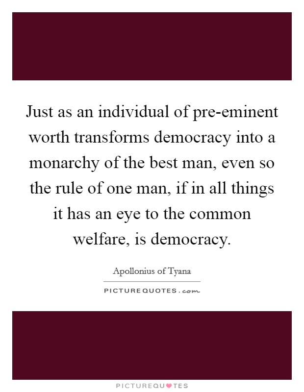 Just as an individual of pre-eminent worth transforms democracy into a monarchy of the best man, even so the rule of one man, if in all things it has an eye to the common welfare, is democracy. Picture Quote #1