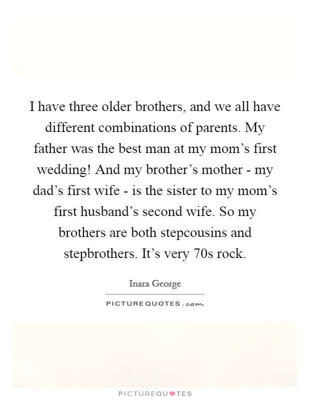 I have three older brothers, and we all have different combinations of parents. My father was the best man at my mom's first wedding! And my brother's mother - my dad's first wife - is the sister to my mom's first husband's second wife. So my brothers are both stepcousins and stepbrothers. It's very  70s rock. Picture Quote #1