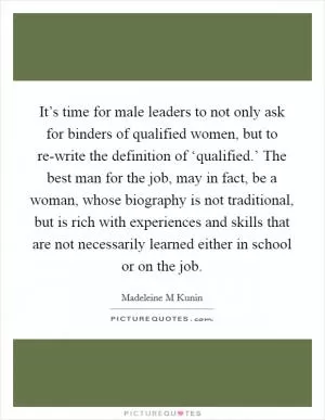 It’s time for male leaders to not only ask for binders of qualified women, but to re-write the definition of ‘qualified.’ The best man for the job, may in fact, be a woman, whose biography is not traditional, but is rich with experiences and skills that are not necessarily learned either in school or on the job Picture Quote #1