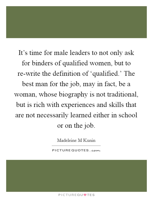 It's time for male leaders to not only ask for binders of qualified women, but to re-write the definition of ‘qualified.' The best man for the job, may in fact, be a woman, whose biography is not traditional, but is rich with experiences and skills that are not necessarily learned either in school or on the job. Picture Quote #1