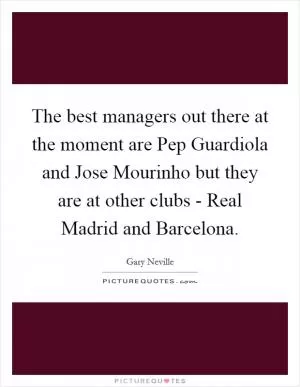 The best managers out there at the moment are Pep Guardiola and Jose Mourinho but they are at other clubs - Real Madrid and Barcelona Picture Quote #1