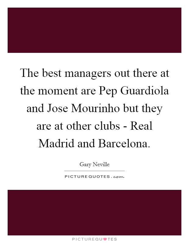 The best managers out there at the moment are Pep Guardiola and Jose Mourinho but they are at other clubs - Real Madrid and Barcelona. Picture Quote #1
