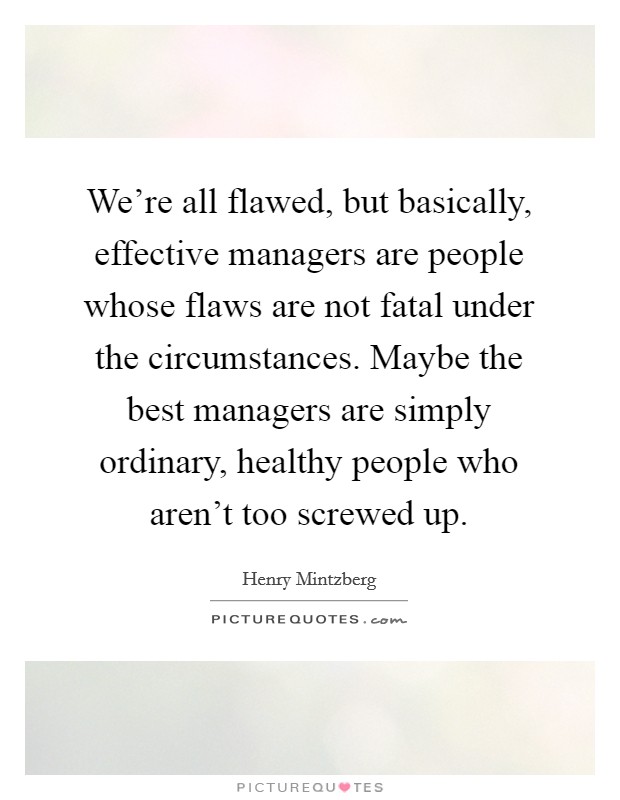 We're all flawed, but basically, effective managers are people whose flaws are not fatal under the circumstances. Maybe the best managers are simply ordinary, healthy people who aren't too screwed up. Picture Quote #1