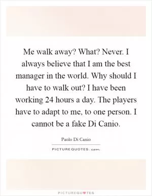 Me walk away? What? Never. I always believe that I am the best manager in the world. Why should I have to walk out? I have been working 24 hours a day. The players have to adapt to me, to one person. I cannot be a fake Di Canio Picture Quote #1
