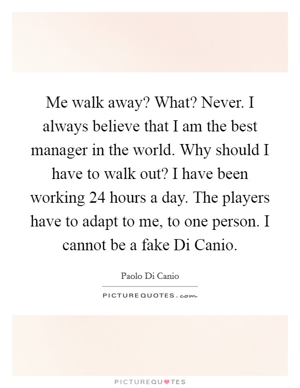 Me walk away? What? Never. I always believe that I am the best manager in the world. Why should I have to walk out? I have been working 24 hours a day. The players have to adapt to me, to one person. I cannot be a fake Di Canio. Picture Quote #1