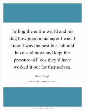 Telling the entire world and his dog how good a manager I was. I knew I was the best but I should have said nowt and kept the pressure off ‘cos they’d have worked it out for themselves Picture Quote #1