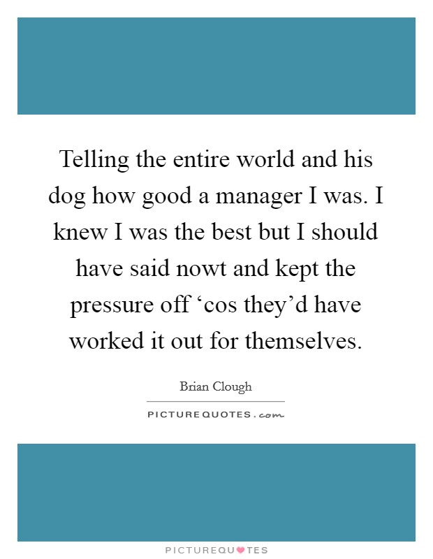 Telling the entire world and his dog how good a manager I was. I knew I was the best but I should have said nowt and kept the pressure off ‘cos they'd have worked it out for themselves. Picture Quote #1