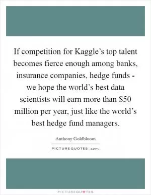 If competition for Kaggle’s top talent becomes fierce enough among banks, insurance companies, hedge funds - we hope the world’s best data scientists will earn more than $50 million per year, just like the world’s best hedge fund managers Picture Quote #1