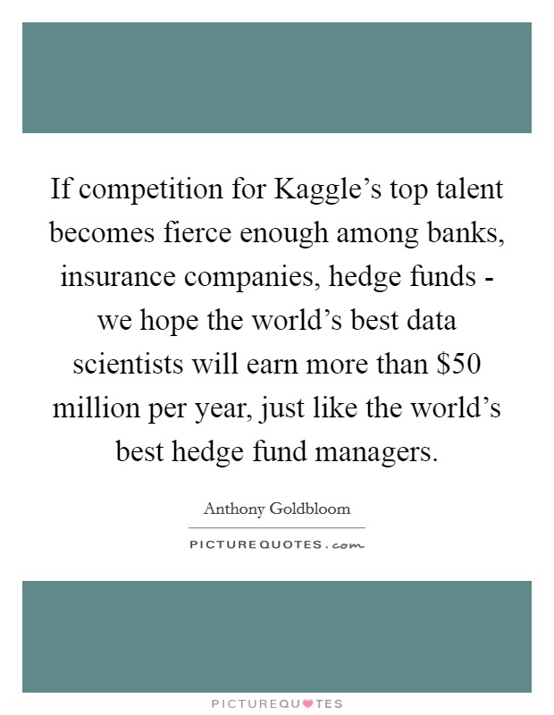 If competition for Kaggle's top talent becomes fierce enough among banks, insurance companies, hedge funds - we hope the world's best data scientists will earn more than $50 million per year, just like the world's best hedge fund managers. Picture Quote #1