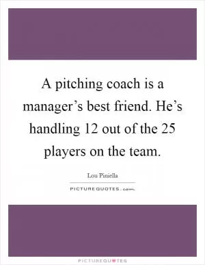 A pitching coach is a manager’s best friend. He’s handling 12 out of the 25 players on the team Picture Quote #1